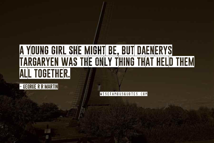 George R R Martin Quotes: A young girl she might be, but Daenerys Targaryen was the only thing that held them all together.