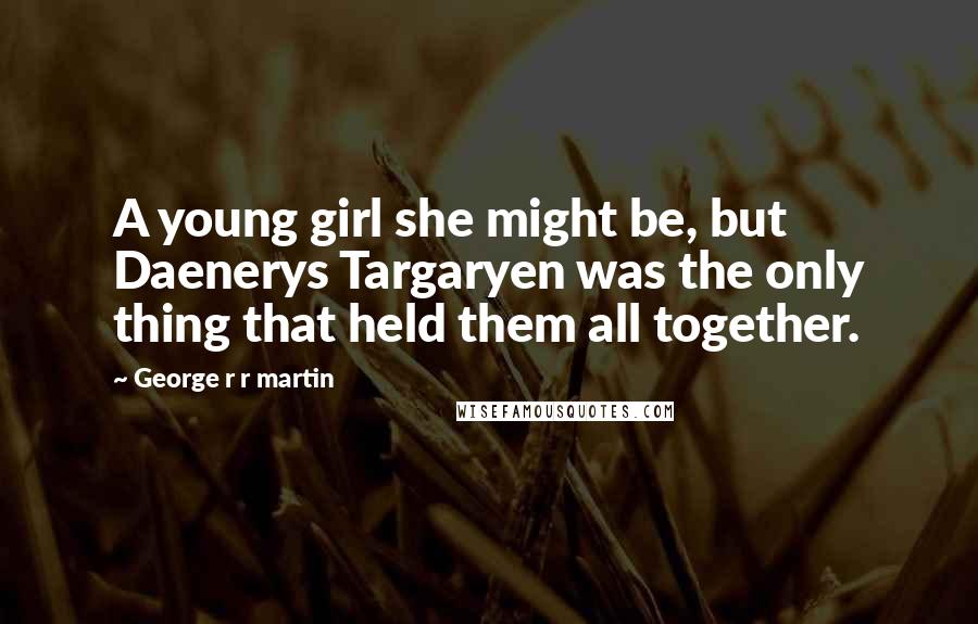 George R R Martin Quotes: A young girl she might be, but Daenerys Targaryen was the only thing that held them all together.