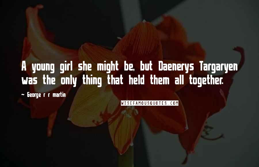 George R R Martin Quotes: A young girl she might be, but Daenerys Targaryen was the only thing that held them all together.