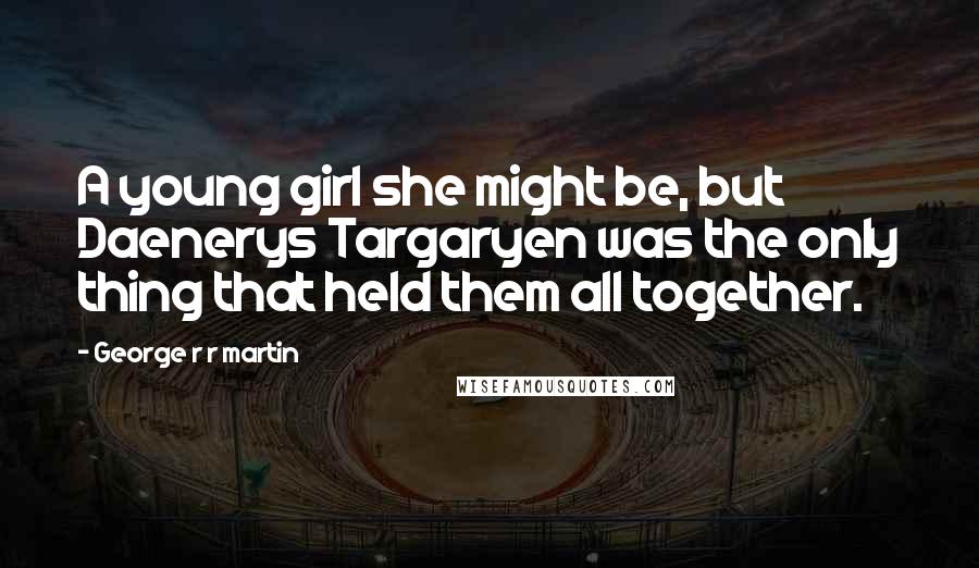 George R R Martin Quotes: A young girl she might be, but Daenerys Targaryen was the only thing that held them all together.