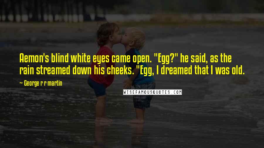 George R R Martin Quotes: Aemon's blind white eyes came open. "Egg?" he said, as the rain streamed down his cheeks. "Egg, I dreamed that I was old.