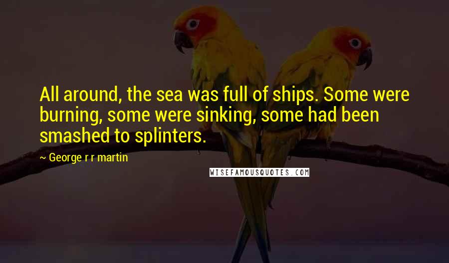 George R R Martin Quotes: All around, the sea was full of ships. Some were burning, some were sinking, some had been smashed to splinters.