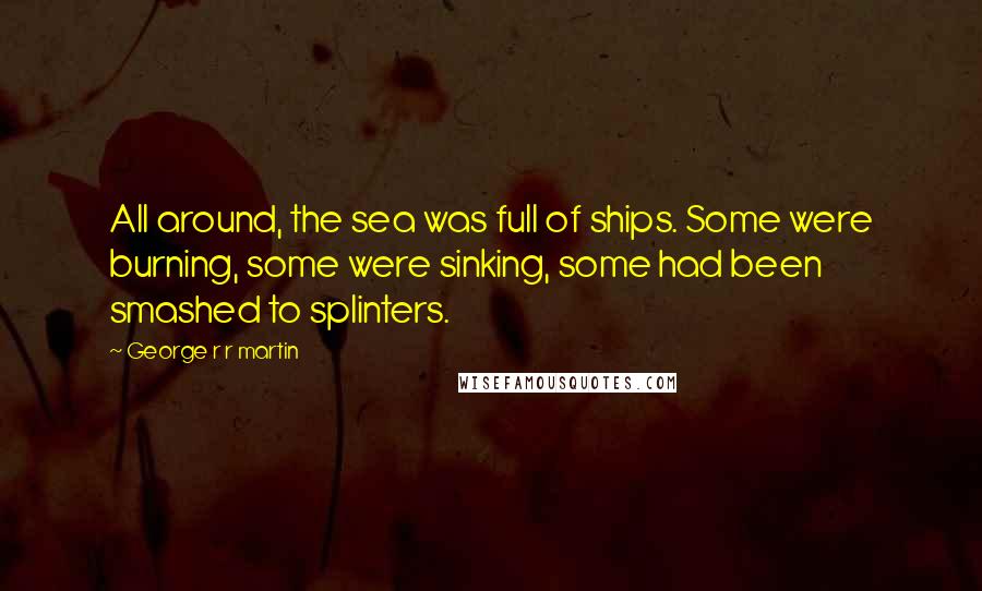 George R R Martin Quotes: All around, the sea was full of ships. Some were burning, some were sinking, some had been smashed to splinters.