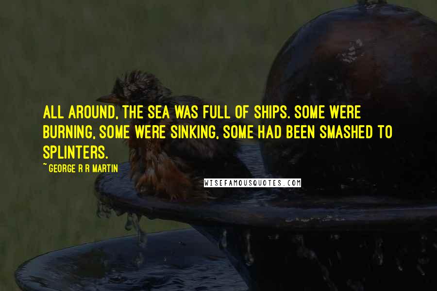 George R R Martin Quotes: All around, the sea was full of ships. Some were burning, some were sinking, some had been smashed to splinters.