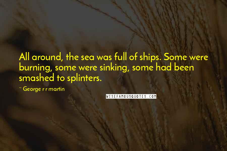 George R R Martin Quotes: All around, the sea was full of ships. Some were burning, some were sinking, some had been smashed to splinters.