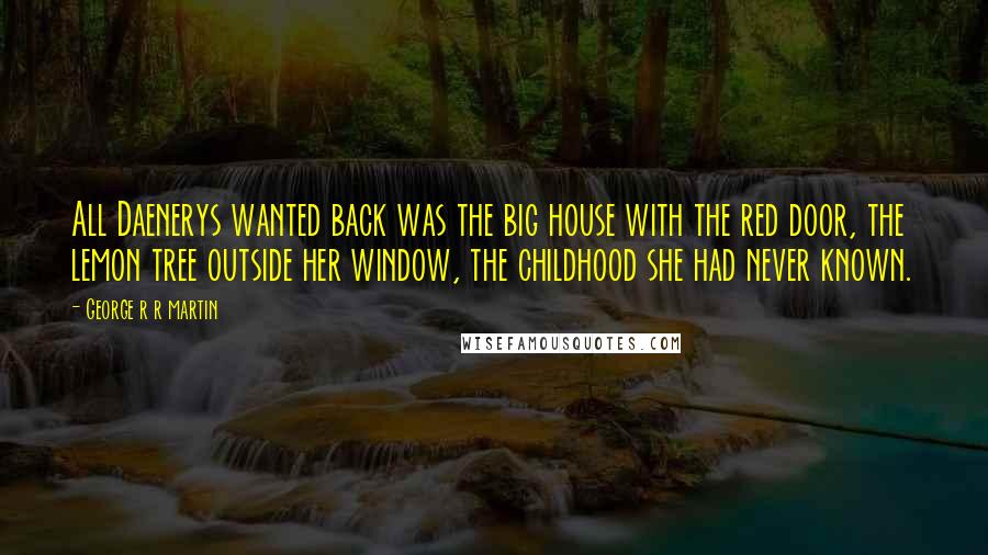 George R R Martin Quotes: All Daenerys wanted back was the big house with the red door, the lemon tree outside her window, the childhood she had never known.