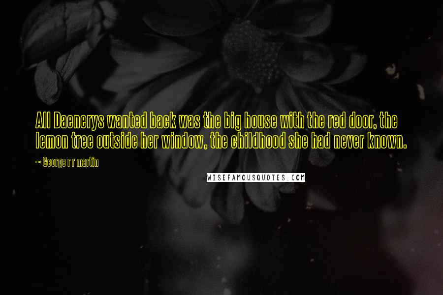 George R R Martin Quotes: All Daenerys wanted back was the big house with the red door, the lemon tree outside her window, the childhood she had never known.