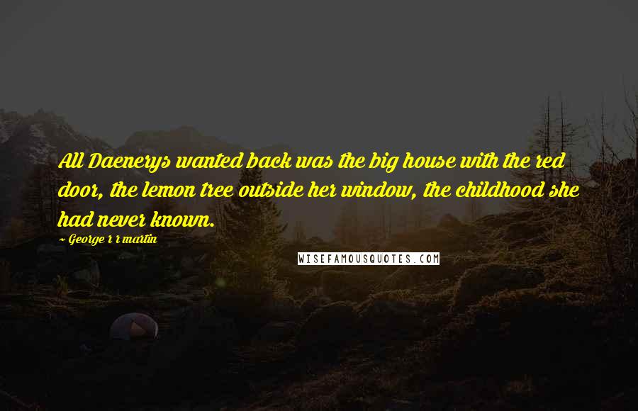 George R R Martin Quotes: All Daenerys wanted back was the big house with the red door, the lemon tree outside her window, the childhood she had never known.