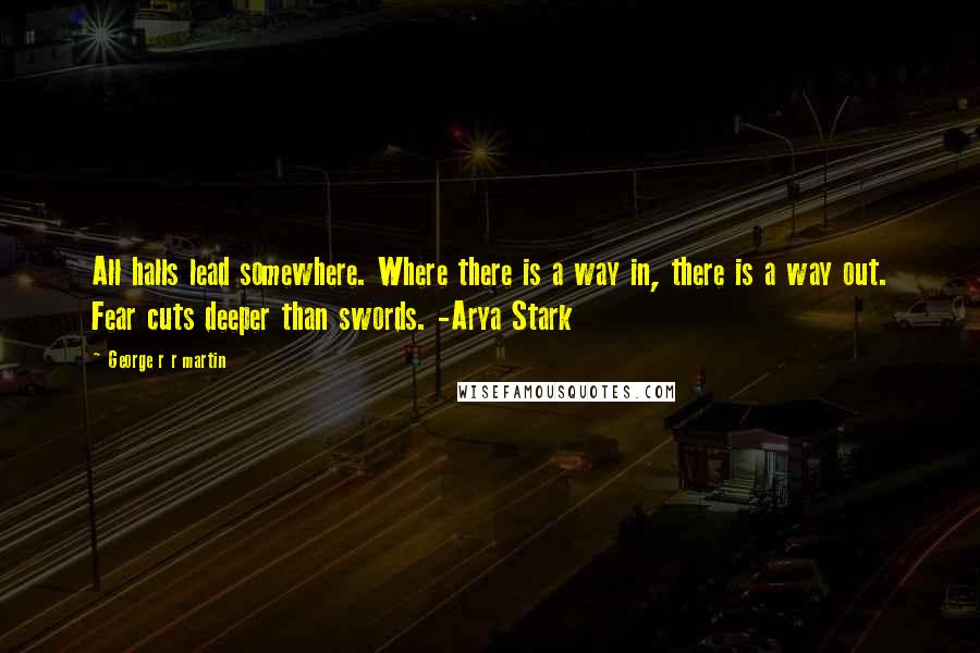 George R R Martin Quotes: All halls lead somewhere. Where there is a way in, there is a way out. Fear cuts deeper than swords. -Arya Stark