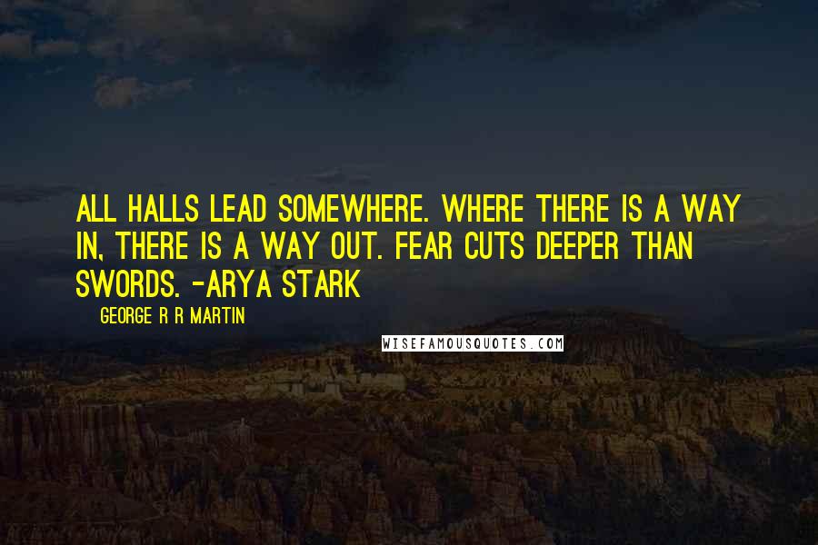 George R R Martin Quotes: All halls lead somewhere. Where there is a way in, there is a way out. Fear cuts deeper than swords. -Arya Stark