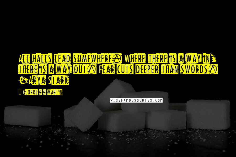 George R R Martin Quotes: All halls lead somewhere. Where there is a way in, there is a way out. Fear cuts deeper than swords. -Arya Stark