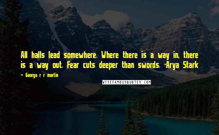 George R R Martin Quotes: All halls lead somewhere. Where there is a way in, there is a way out. Fear cuts deeper than swords. -Arya Stark