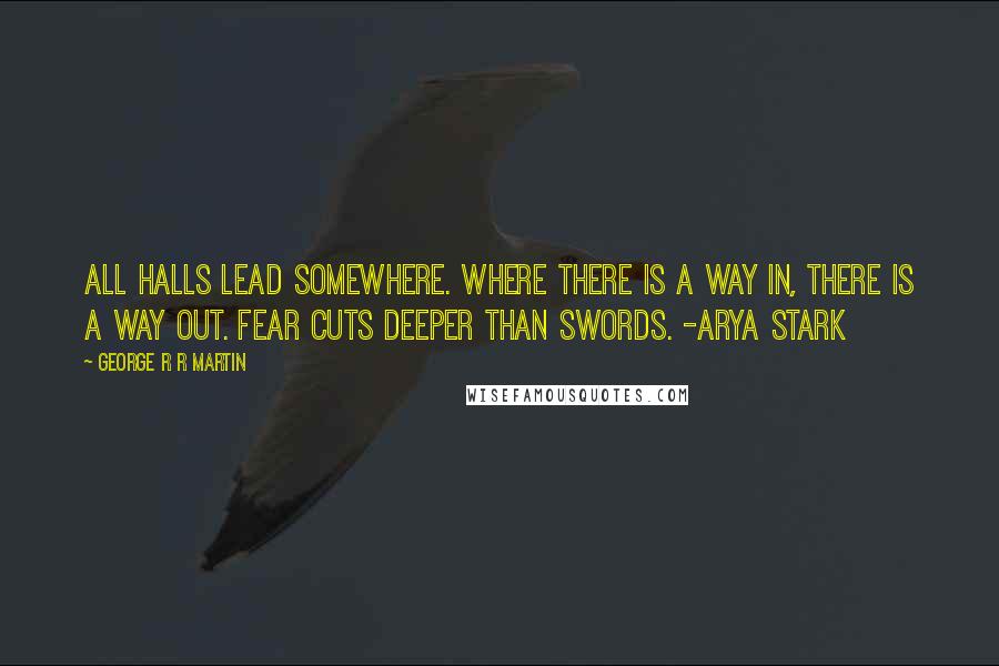 George R R Martin Quotes: All halls lead somewhere. Where there is a way in, there is a way out. Fear cuts deeper than swords. -Arya Stark