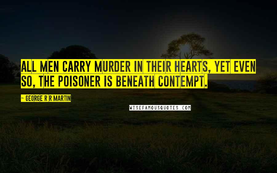 George R R Martin Quotes: All men carry murder in their hearts, yet even so, the poisoner is beneath contempt.