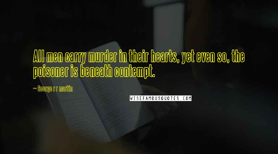 George R R Martin Quotes: All men carry murder in their hearts, yet even so, the poisoner is beneath contempt.