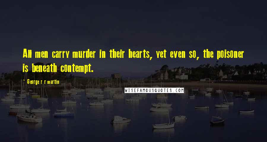 George R R Martin Quotes: All men carry murder in their hearts, yet even so, the poisoner is beneath contempt.