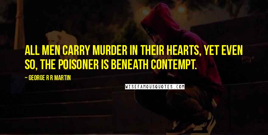 George R R Martin Quotes: All men carry murder in their hearts, yet even so, the poisoner is beneath contempt.
