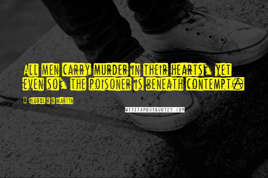 George R R Martin Quotes: All men carry murder in their hearts, yet even so, the poisoner is beneath contempt.
