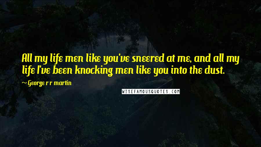 George R R Martin Quotes: All my life men like you've sneered at me, and all my life I've been knocking men like you into the dust.