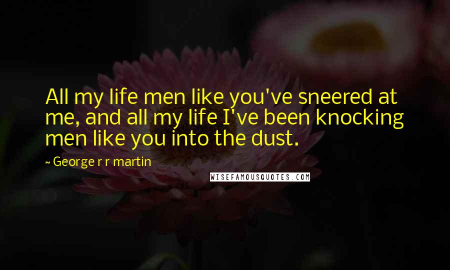 George R R Martin Quotes: All my life men like you've sneered at me, and all my life I've been knocking men like you into the dust.