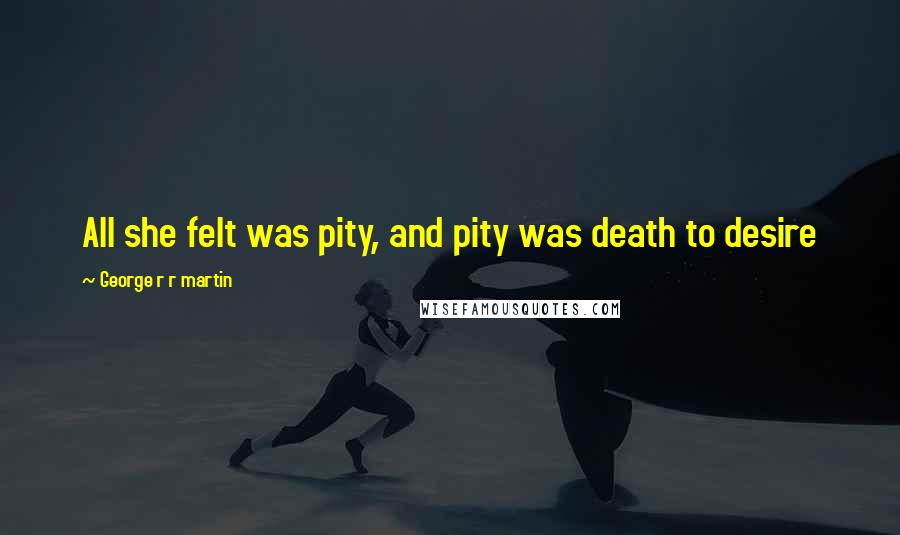 George R R Martin Quotes: All she felt was pity, and pity was death to desire