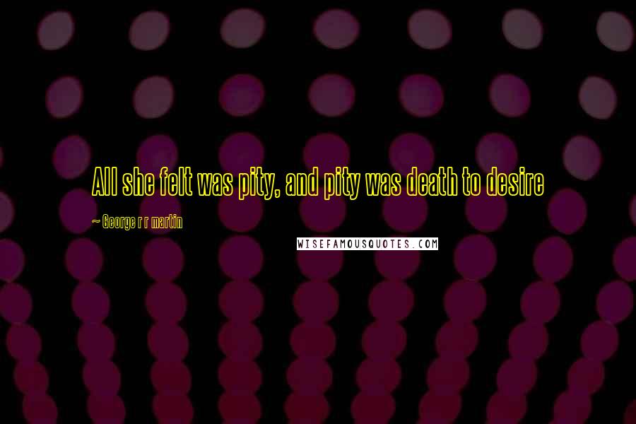 George R R Martin Quotes: All she felt was pity, and pity was death to desire