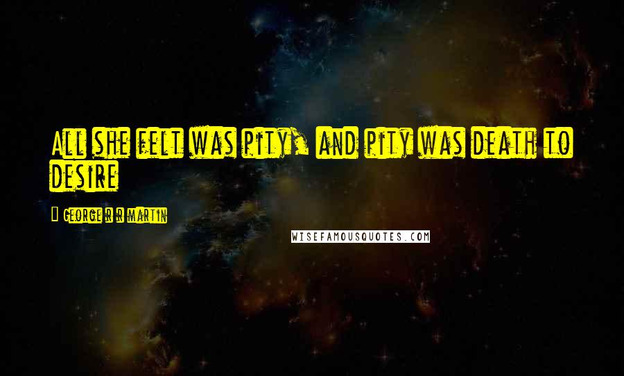 George R R Martin Quotes: All she felt was pity, and pity was death to desire