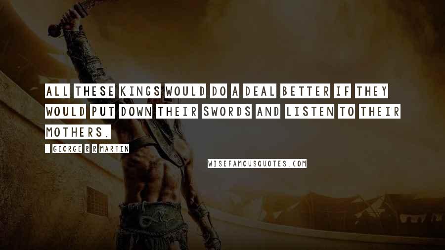 George R R Martin Quotes: All these kings would do a deal better if they would put down their swords and listen to their mothers.