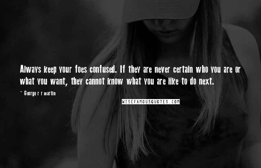 George R R Martin Quotes: Always keep your foes confused. If they are never certain who you are or what you want, they cannot know what you are like to do next.