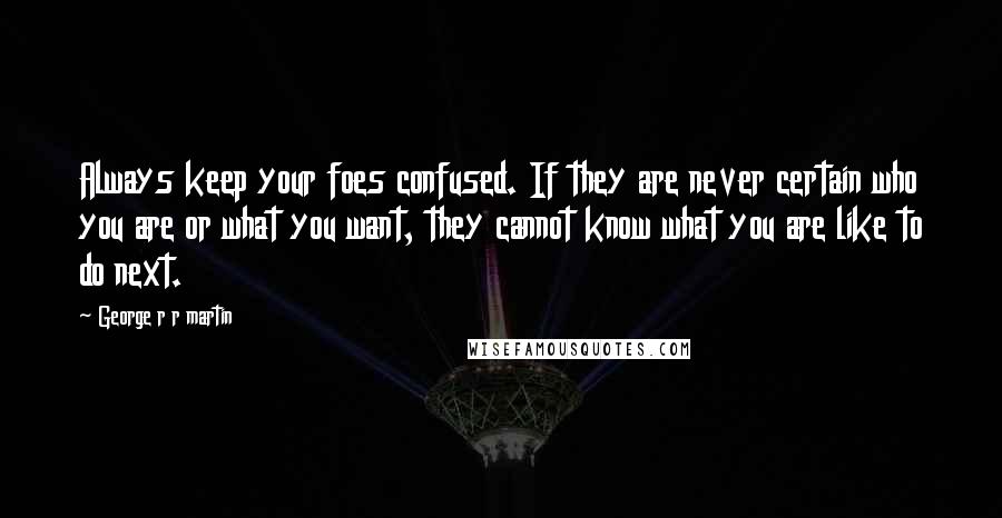 George R R Martin Quotes: Always keep your foes confused. If they are never certain who you are or what you want, they cannot know what you are like to do next.