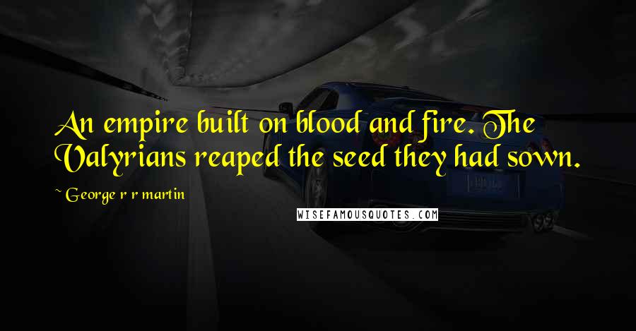 George R R Martin Quotes: An empire built on blood and fire. The Valyrians reaped the seed they had sown.