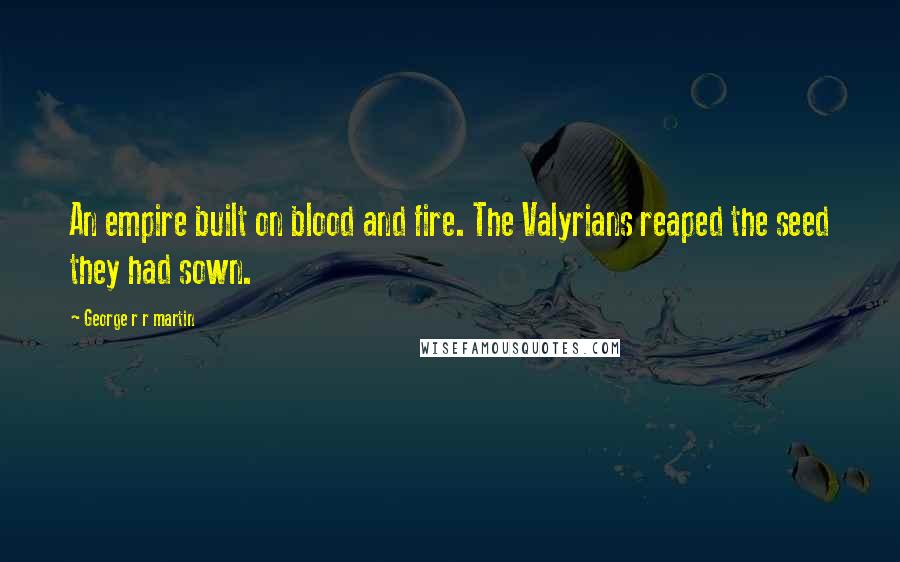 George R R Martin Quotes: An empire built on blood and fire. The Valyrians reaped the seed they had sown.