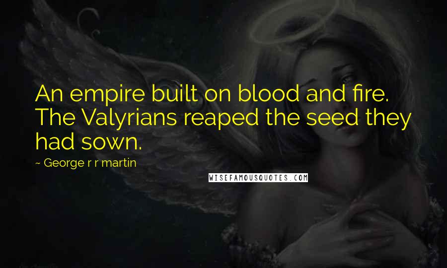 George R R Martin Quotes: An empire built on blood and fire. The Valyrians reaped the seed they had sown.