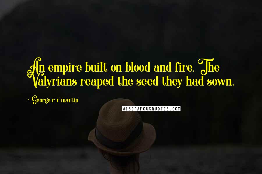 George R R Martin Quotes: An empire built on blood and fire. The Valyrians reaped the seed they had sown.