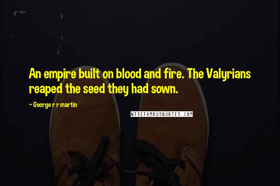 George R R Martin Quotes: An empire built on blood and fire. The Valyrians reaped the seed they had sown.