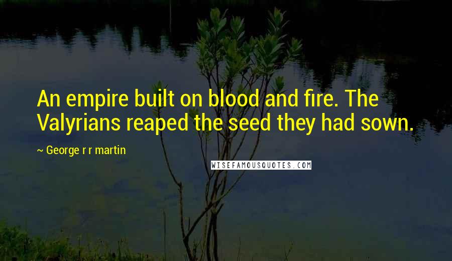 George R R Martin Quotes: An empire built on blood and fire. The Valyrians reaped the seed they had sown.