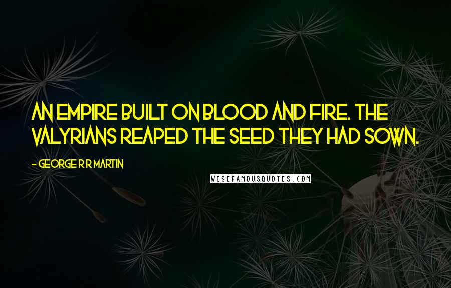 George R R Martin Quotes: An empire built on blood and fire. The Valyrians reaped the seed they had sown.