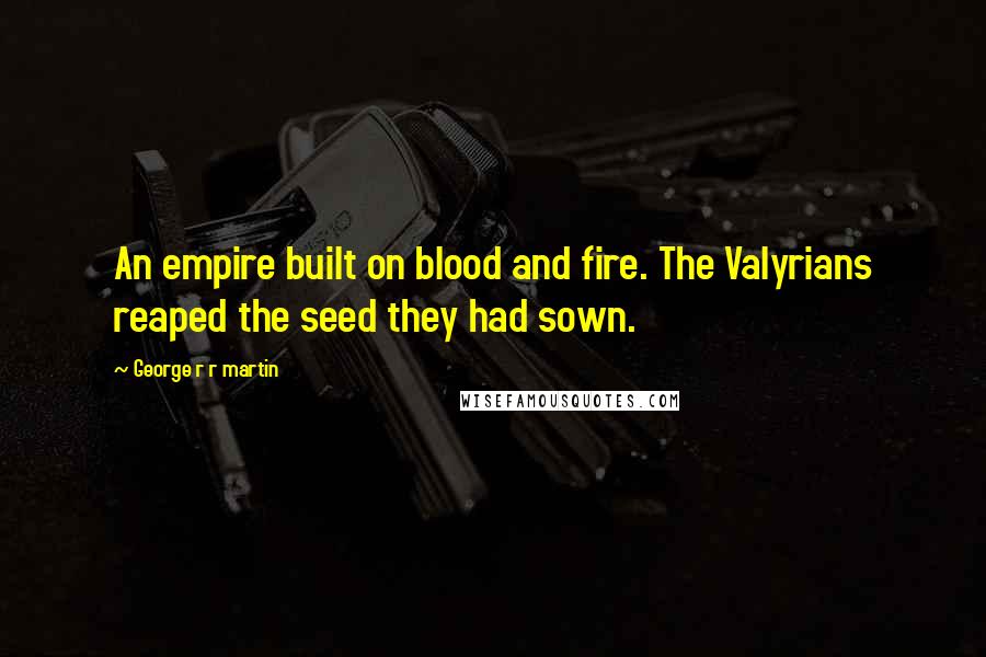 George R R Martin Quotes: An empire built on blood and fire. The Valyrians reaped the seed they had sown.