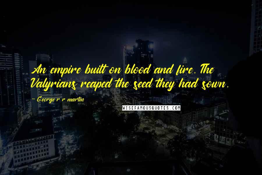 George R R Martin Quotes: An empire built on blood and fire. The Valyrians reaped the seed they had sown.