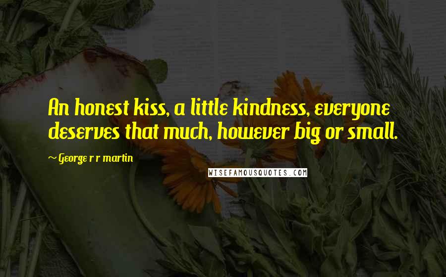 George R R Martin Quotes: An honest kiss, a little kindness, everyone deserves that much, however big or small.