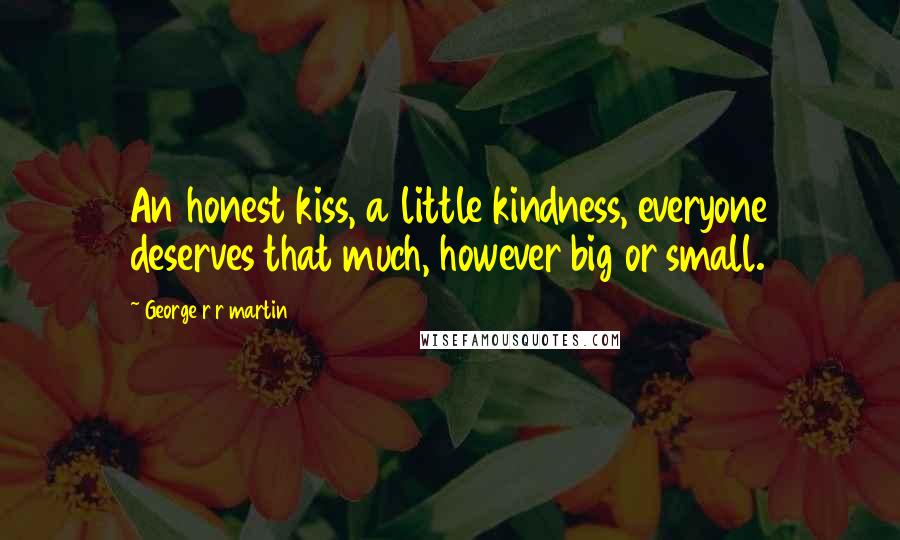 George R R Martin Quotes: An honest kiss, a little kindness, everyone deserves that much, however big or small.