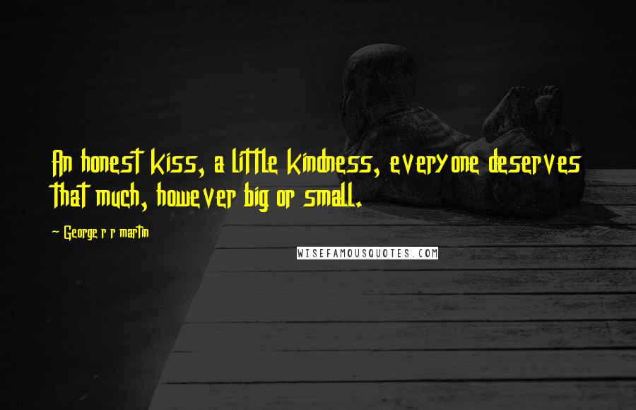 George R R Martin Quotes: An honest kiss, a little kindness, everyone deserves that much, however big or small.