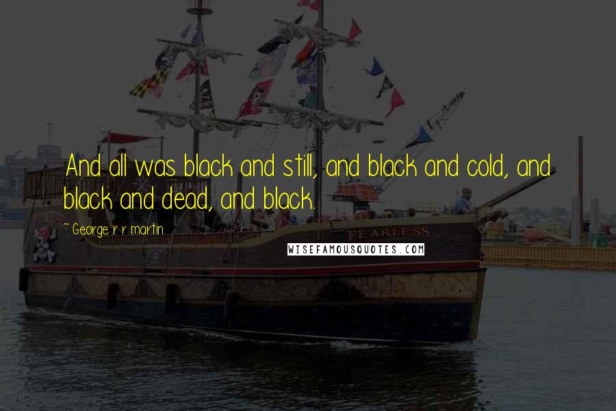 George R R Martin Quotes: And all was black and still, and black and cold, and black and dead, and black.