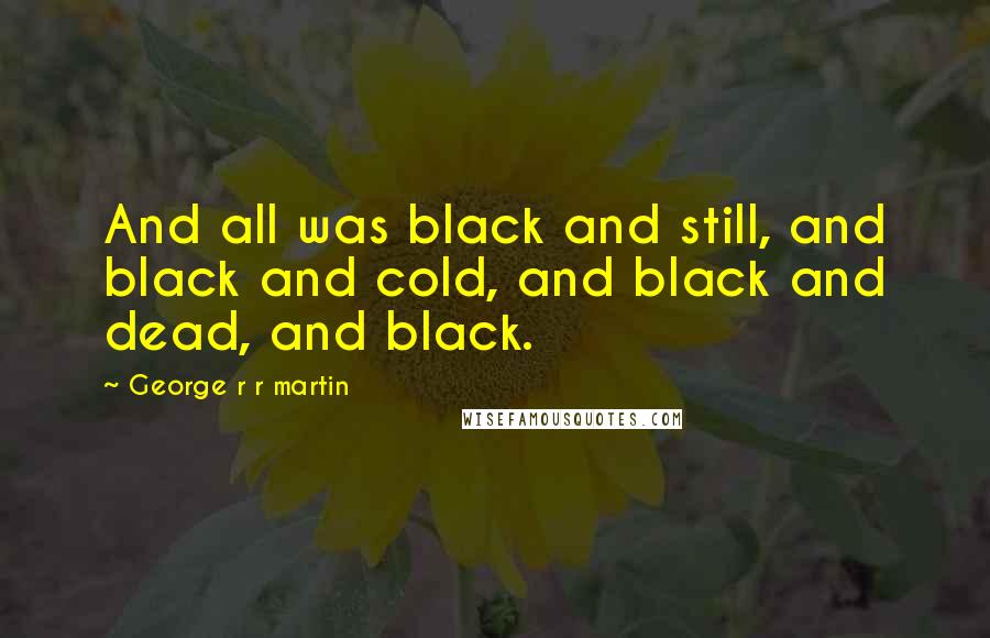 George R R Martin Quotes: And all was black and still, and black and cold, and black and dead, and black.