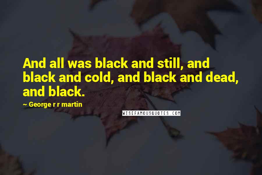 George R R Martin Quotes: And all was black and still, and black and cold, and black and dead, and black.