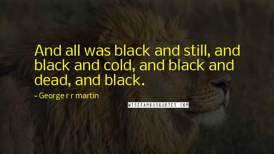 George R R Martin Quotes: And all was black and still, and black and cold, and black and dead, and black.