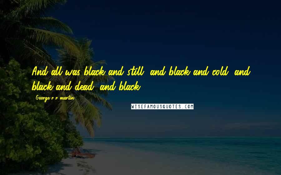 George R R Martin Quotes: And all was black and still, and black and cold, and black and dead, and black.