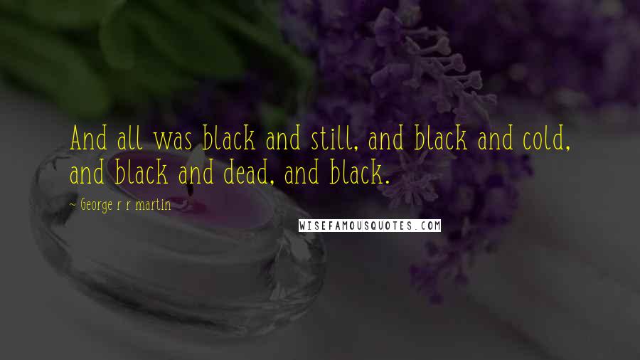 George R R Martin Quotes: And all was black and still, and black and cold, and black and dead, and black.