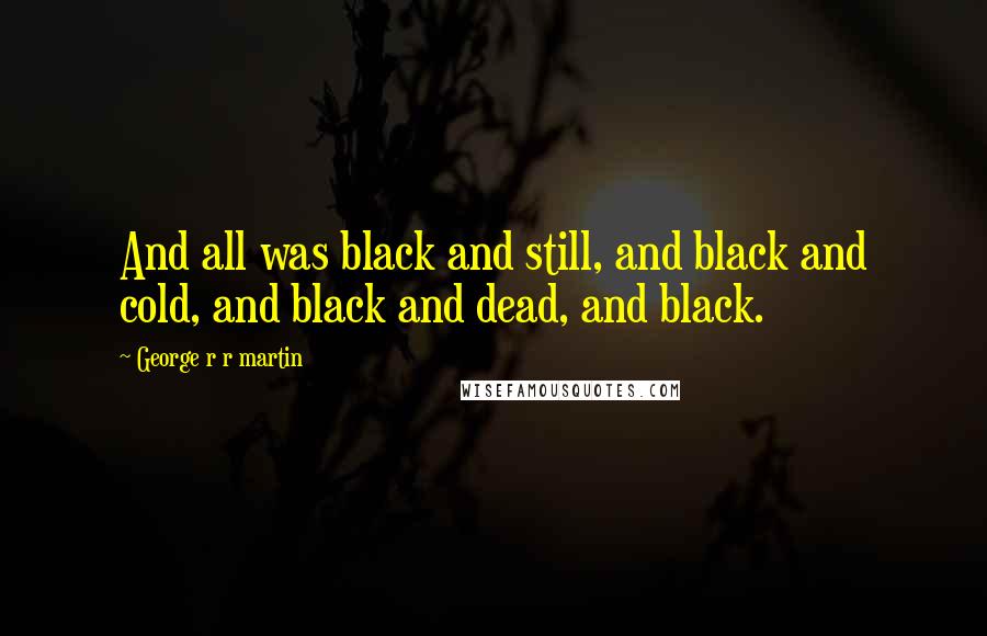 George R R Martin Quotes: And all was black and still, and black and cold, and black and dead, and black.