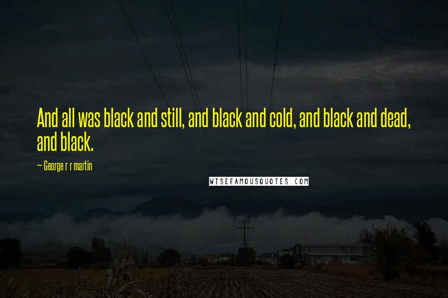 George R R Martin Quotes: And all was black and still, and black and cold, and black and dead, and black.